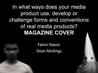 In what ways does your media
product use, develop or
challenge forms and conventions
of real media products?
MAGAZINE COVER
Fahmi Nassir
Dean Mullings
 