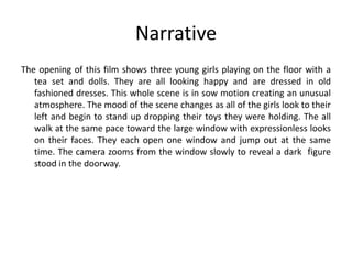 Narrative
The opening of this film shows three young girls playing on the floor with a
tea set and dolls. They are all looking happy and are dressed in old
fashioned dresses. This whole scene is in sow motion creating an unusual
atmosphere. The mood of the scene changes as all of the girls look to their
left and begin to stand up dropping their toys they were holding. The all
walk at the same pace toward the large window with expressionless looks
on their faces. They each open one window and jump out at the same
time. The camera zooms from the window slowly to reveal a dark figure
stood in the doorway.

 