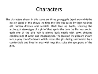 Characters
The characters shown in this scene are three young girls (aged around 6) the
mis en scene of this shows the time the film was based by them wearing
old fashion dresses and sensible black lace up boots, showing the
archetypal stereotype of a girl of that age in the time the film was set in.
each one of the girls hair is pinned back neatly with bows showing
connotations of sweet and innocent girls. The location the girls are shown
in is a play room/bedroom which shows the girls being surrounded by a
comfortable and lived in area with toys that suite the age group of the
girls.

 