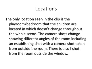 Locations
The only location seen in the clip is the
playroom/bedroom that the children are
located in which doesn’t change throughout
the whole scene. The camera shots change
showing different angles of the room including
an establishing shot with a camera shot taken
from outside the room. There is also I shot
from the room outside the window.

 