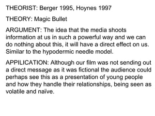 THEORIST: Berger 1995, Hoynes 1997
THEORY: Magic Bullet
ARGUMENT: The idea that the media shoots
information at us in such a powerful way and we can
do nothing about this, it will have a direct effect on us.
Similar to the hypodermic needle model.
APPILICATION: Although our film was not sending out
a direct message as it was fictional the audience could
perhaps see this as a presentation of young people
and how they handle their relationships, being seen as
volatile and naïve.
 