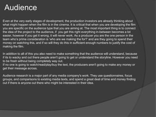 Audience 
Even at the very early stages of development, the production investors are already thinking about 
what might happen when the film is in the cinema. It is critical that when you are developing the film 
you are specific on the audience type that you are aiming at. The most important thing is to connect 
the idea of the project to the audience, if you get this right everything in-between becomes a lot 
easier, however if you get it wrong, it will never work. As a producer you are the one person in the 
team who’s prime consideration is ‘who are we making the for?’ and are they going to spend their 
money on watching this, and if so will they do this in sufficient enough numbers to justify the cost of 
making the film. 
In addition to all of this you also need to make something that the audience will understand, because 
if its to wacky and out there people aren't going to get or understand the storyline. However you need 
to be fresh without being completely way out. 
If no one is going to watch/read/play/buy the text, the producers aren't going to make any money or 
get their message across. 
Audience research is a major part of any media company's work. They use questionnaires, focus 
groups, and comparisons to existing media texts, and spend a great deal of time and money finding 
out if there is anyone out there who might be interested in their idea. 
 