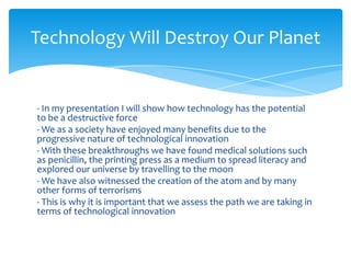 Technology Will Destroy Our Planet


- In my presentation I will show how technology has the potential
to be a destructive force
- We as a society have enjoyed many benefits due to the
progressive nature of technological innovation
- With these breakthroughs we have found medical solutions such
as penicillin, the printing press as a medium to spread literacy and
explored our universe by travelling to the moon
- We have also witnessed the creation of the atom and by many
other forms of terrorisms
- This is why it is important that we assess the path we are taking in
terms of technological innovation
 