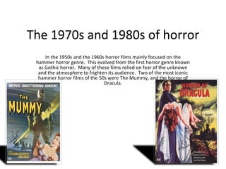 The 1970s and 1980s of horror In the 1950s and the 1960s horror films mainly focused on the hammer horror genre.  This evolved from the first horror genre known as Gothic horror.  Many of these films relied on fear of the unknown and the atmosphere to frighten its audience.  Two of the most iconic hammer horror films of the 50s were The Mummy, and the horror of Dracula. 