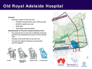 Old Royal Adelaide Hospital
Context
- Economic impact on the east end
- 470,000 out patients per year (1250 per day)
- 80,000 in patents per year
- 5500 staff
- Associated medical facilities
Relationship to Precinct implementation Plan
- Key opportunity is to link site to Adelaide University
and the core entertainment precinct via the Central
Path
- Develop north-south links to city and river
- Tie east end, Botanic Gardens and education
precinct together
 