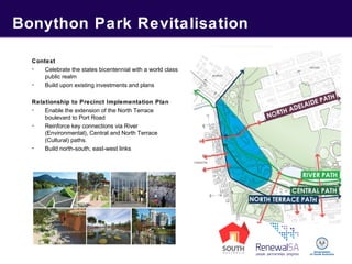 Bonython Park Revitalisation
Context
- Celebrate the states bicentennial with a world class
public realm
- Build upon existing investments and plans
Relationship to Precinct Implementation Plan
- Enable the extension of the North Terrace
boulevard to Port Road
- Reinforce key connections via River
(Environmental), Central and North Terrace
(Cultural) paths.
- Build north-south, east-west links
 