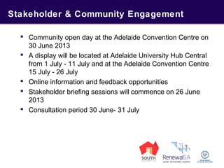 Stakeholder & Community Engagement
 Community open day at the Adelaide Convention Centre on
30 June 2013
 A display will be located at Adelaide University Hub Central
from 1 July - 11 July and at the Adelaide Convention Centre
15 July - 26 July
 Online information and feedback opportunities
 Stakeholder briefing sessions will commence on 26 June
2013
 Consultation period 30 June- 31 July
 