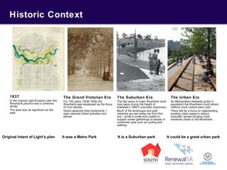 Historic Context
1837
In the original Light-Kingston plan the
Riverbank precinct was a cohesive
whole.
The west was as significant as the
east.
The Grand Victorian Era
For 100 years (1836-1936) the
Riverbank was developed as the focus
of civic identity.
Grand gestures (tree boulevards +
open spaces) linked activities and
places.
The Suburban Era
The last wave of major Riverbank work
took place during the height of
Adelaide’s 1960’s suburban expansion.
Much of the landscape and path
networks we see today are from this
era – small in scale and unable to
support varied gatherings of people or
combined uses such as cycling and
walking.
The Urban Era
As Metropolitan Adelaide grows in
population the Riverbank could attract
millions more visitors each year.
There will be a focus on regenerating
existing urban areas to reduce
suburban sprawl bringing more
residents closer to the Riverbank.
Original Intent of Light’s plan It was a Metro Park It is a Suburban park It could be a great urban park
 