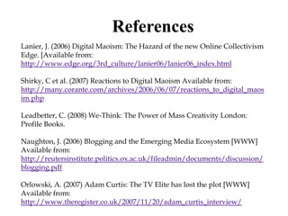 References
Lanier, J. (2006) Digital Maoism: The Hazard of the new Online Collectivism
Edge. [Available from:
http://www.edge.org/3rd_culture/lanier06/lanier06_index.html

Shirky, C et al. (2007) Reactions to Digital Maoism Available from:
http://many.corante.com/archives/2006/06/07/reactions_to_digital_maos
im.php

Leadbetter, C. (2008) We-Think: The Power of Mass Creativity London:
Profile Books.

Naughton, J. (2006) Blogging and the Emerging Media Ecosystem [WWW]
Available from:
http://reutersinstitute.politics.ox.ac.uk/fileadmin/documents/discussion/
blogging.pdf

Orlowski, A. (2007) Adam Curtis: The TV Elite has lost the plot [WWW]
Available from:
http://www.theregister.co.uk/2007/11/20/adam_curtis_interview/
 