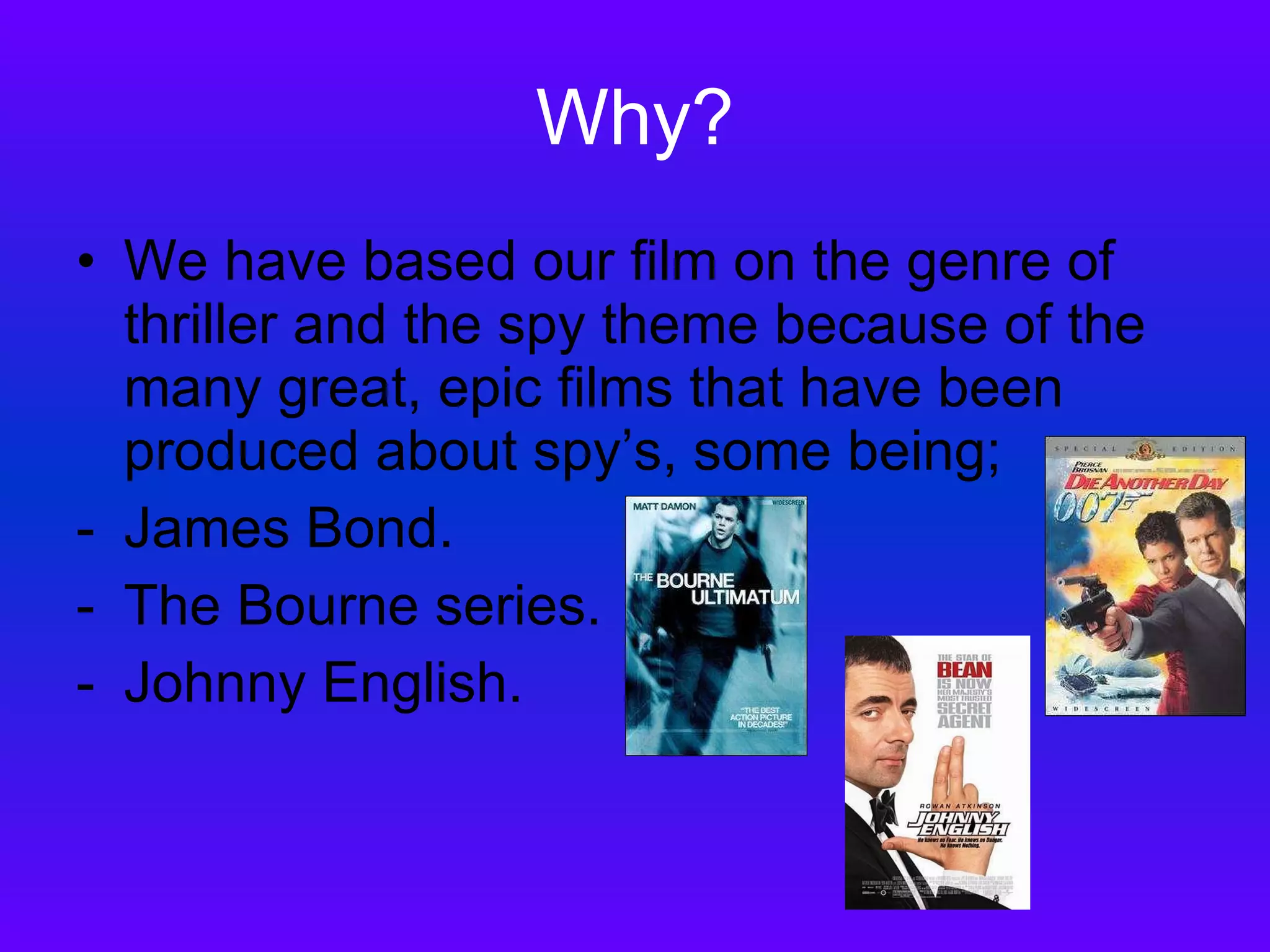 Why? We have based our film on the genre of thriller and the spy theme because of the many great, epic films that have been produced about spy’s, some being; James Bond. The Bourne series. Johnny English. 