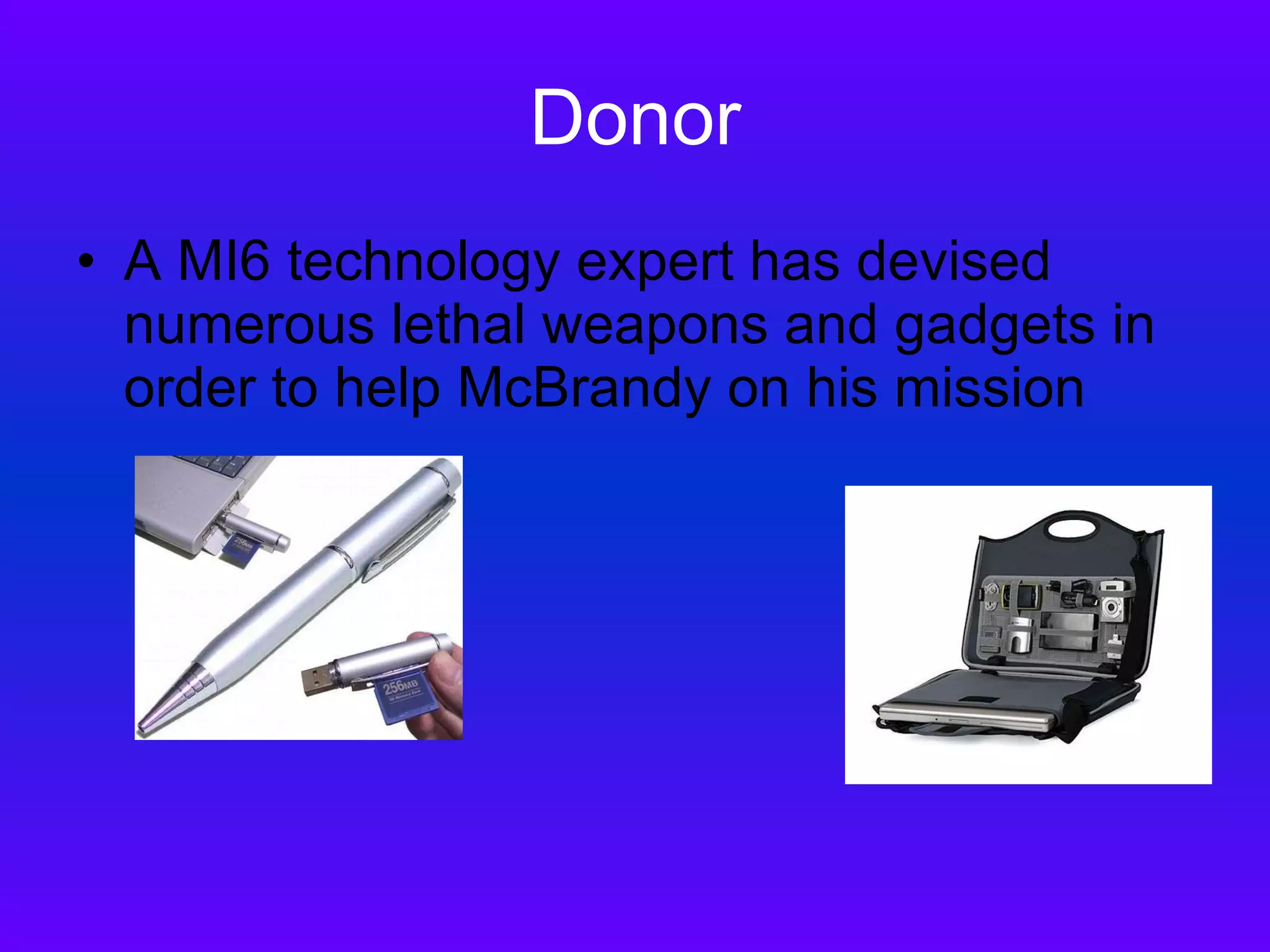 Donor A MI6 technology expert has devised numerous lethal weapons and gadgets in order to help McBrandy on his mission 