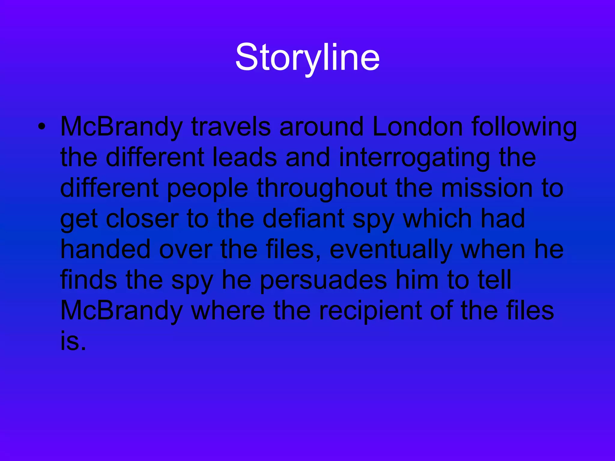 Storyline McBrandy travels around London following the different leads and interrogating the different people throughout the mission to get closer to the defiant spy which had handed over the files, eventually when he finds the spy he persuades him to tell McBrandy where the recipient of the files is.  