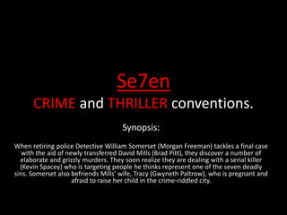 Se7en
CRIME and THRILLER conventions.
Synopsis:
When retiring police Detective William Somerset (Morgan Freeman) tackles a final case
with the aid of newly transferred David Mills (Brad Pitt), they discover a number of
elaborate and grizzly murders. They soon realize they are dealing with a serial killer
(Kevin Spacey) who is targeting people he thinks represent one of the seven deadly
sins. Somerset also befriends Mills' wife, Tracy (Gwyneth Paltrow), who is pregnant and
afraid to raise her child in the crime-riddled city.
 