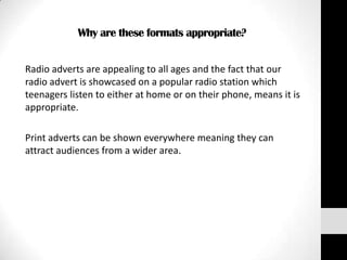 Why are these formats appropriate?


Radio adverts are appealing to all ages and the fact that our
radio advert is showcased on a popular radio station which
teenagers listen to either at home or on their phone, means it is
appropriate.

Print adverts can be shown everywhere meaning they can
attract audiences from a wider area.
 