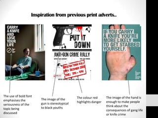 Inspiration from previous print adverts..




The use of bold font                          The colour red      The image of the hand is
emphasises the         The image of the
                       gun is stereotypical   highlights danger   enough to make people
seriousness of the                                                think about the
topic being            to black youths
                                                                  consequences of gang life
discussed                                                         or knife crime
 
