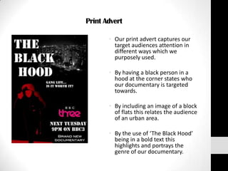 Print Advert

       • Our print advert captures our
         target audiences attention in
         different ways which we
         purposely used.

       • By having a black person in a
         hood at the corner states who
         our documentary is targeted
         towards.

       • By including an image of a block
         of flats this relates the audience
         of an urban area.

       • By the use of ‘The Black Hood’
         being in a bold text this
         highlights and portrays the
         genre of our documentary.
 