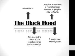 An urban area where
                           a young teenager
  A dark place
                          involved in gang life
                             may be found.




The Black Hood

       Referring to the
        colour of our          A hoodie that
       target audience         one may wear
       we aim to target
 
