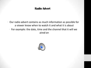 Radio Advert



• Our radio advert contains as much information as possible for
       a viewer know when to watch it and what it is about
  • For example: the date, time and the channel that it will we
                             aired on
 