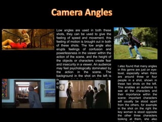 Camera AnglesLow angles are used in both these shots, they can be used to give the feeling of speed and movement, this feeling of motion is brought out in both of these shots. The low angle also erupts feelings of confusion and powerlessness in the viewer within the action of the scene, and the height of the objects or characters create fear and insecurity in a viewer. An audience may feel psychologically dominated by the action in the scene. The background in the shot on the left is not very detailed, which adds to the disorientation of the audience, leading to more insecurity.I also found that many angles in this genre are just on eye-level, especially when there are around three or four people in a shot, shown in these two shots on the left. This enables an audience to see all the characters and their importance within the scene; important characters will usually be stood apart from the others, for example in the shot on the right the key woman is stood opposite the other three characters looking at them, she also appears taller, showing her higher status and perhaps power over them.