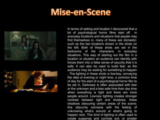 Mise-en-SceneIn terms of setting and location I discovered that a lot of psychological horror films start off  in everyday locations and situations that people may find themselves in, many of these are domestic; such as the two locations shown in the shots on the left. Both of these shots are set in the bedrooms of the characters, in everyday situations. This way of starting out the film in a location or situation an audience can identify with forces them into a false sense of security that it is safe. It can also be used to build fear, as the audience may be waiting for something to happen . The lighting in these shots is low-key, conveying the idea of evening or night time, a common time of day for the start of a psychological horror film to be set in. Darkness is often associated with fear or the unknown and a less safe time than day time when everything is light and there are more people around. Low-key lighting creates stronger contrast between light and shadows, these shadows obscuring certain areas of the scene; this obscurity connects with the feeling of unknowing what’s around or what’s going to happen next. This kind of lighting is often used to create suspense and connote evil, or sinister characters/events. 