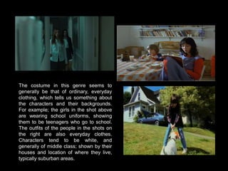 The costume in this genre seems to generally be that of ordinary, everyday clothing, which tells us something about the characters and their backgrounds. For example; the girls in the shot above are wearing school uniforms, showing them to be teenagers who go to school. The outfits of the people in the shots on the right are also everyday clothes. Characters tend to be white, and generally of middle class; shown by their houses and location of where they live, typically suburban areas. 