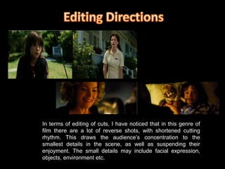 Editing DirectionsIn terms of editing of cuts, I have noticed that in this genre of film there are a lot of reverse shots, with shortened cutting rhythm. This draws the audience’s concentration to the smallest details in the scene, as well as suspending their enjoyment. The small details may include facial expression, objects, environment etc.