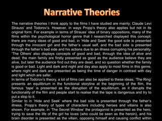 Narrative TheoriesThe narrative theories I think apply to the films I have studied are mainly; Claude Levi Strauss’ and Todorov’s. However, in ways Propp’s theory also applies but not in its original form. For example in terms of Strauss’ idea of binary oppositions, many of the films within the psychological horror genre that I researched displayed this concept;  there are many ideas of good and bad, in ‘Hide and Seek’ the good side is presented through the innocent girl and the father’s usual self, and the bad side is presented through the father’s bad side and his actions due to an illness corrupting his personality. ‘The Others’ also displays concepts of good and bad, through the idea of alive and dead; the main family are firstly presented as good as the audience believe they are alive, but later the audience find out they are dead, and so question whether the family is good or bad. Light and dark and night and day also apply to most films in this genre, where night and dark are presented as being the time of danger in contrast with day and light which are safer. In terms of Todorov’s theory, a lot of films can also be applied to these ideas; ‘The Ring’ presents an equilibrium in the functional storyline at the beginning of the film, the famous ‘tape’ is presented as the disruption of the equilibrium, as it disrupts the functionality of the film and people start to realise that the tape is dangerous and try to put a stop to it. Similar to in ‘Hide and Seek’ where the bad side is presented through the father’s illness, Propp’s theory of types of characters including heroes and villains is also shown. For example, in ‘The Secret Window’ the protagonist is presented as the hero, trying to save the life of the girl he loves (who could be seen as the heroin), and his brain disorder is presented as the villain, opposing himself and causing conflict within the film. In many ways Propp’s theory applies, however it is just applied in a different way to the typical folk tales, the different types, especially villains,  are not always actual people but sometimes events/illnesses/personality traits or other factors that oppose the hero, who is generally the protagonist faced with a difficult task.