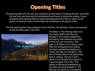 Opening TitlesThe opening titles of a film are very important as they help to introduce the film, and often the way they are done sets the atmosphere and mood or shows the setting. I have analysed some opening titles of some psychological horror films to work out the typical or common ways in which titles are introduced in this genre of film.The first opening title I have analysed is from the film ‘The Shining’. Here is an example of how the titles open in this film: The titles in ‘The Shining’ open over the image. Before the titles are brought in the camera establishes the setting, with extreme long shots of the river and mountains, then goes in to follow a car a long a road. After the atmosphere and setting has been established slightly by a viewer the titles are brought in. The font of theses titles is not particularly bold or striking, and are in blue which is not thought to be typical of a psychological horror film. The setting is still being established as the titles are being brought in. The titles do not stand out a lot against the background, although they are in capital letters and so are shown to be important.