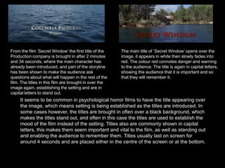From the film ‘Secret Window’ the first title of the Production company is brought in after 2 minutes and 34 seconds, where the main character has already been introduced, and part of the storyline has been shown to make the audience ask questions about what will happen in the rest of the film. The titles in this film are brought in over the image again, establishing the setting and are in capital letters to stand out.The main title of ‘Secret Window’ opens over the image, it appears in white then slowly fades into red. The colour red connotes danger and warning to the audience. The title is again in capital letters, showing the audience that it is important and so that they will remember it. It seems to be common in psychological horror films to have the title appearing over the image, which means setting is being established as the titles are introduced. In some cases however, the titles are brought in often over a black background, which makes the titles stand out, and often in this case the titles are used to establish the mood of the film instead of the setting. Titles also are commonly shown in capital letters, this makes them seem important and vital to the film, as well as standing out and enabling the audience to remember them. Titles usually last on screen for around 4 seconds and are placed either in the centre of the screen or at the bottom.