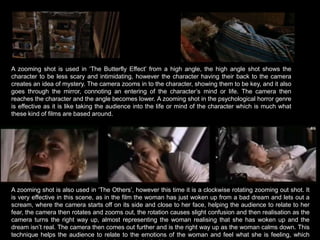 A zooming shot is used in ‘The Butterfly Effect’ from a high angle, the high angle shot shows the character to be less scary and intimidating, however the character having their back to the camera creates an idea of mystery. The camera zooms in to the character, showing them to be key, and it also goes through the mirror, connoting an entering of the character’s mind or life. The camera then reaches the character and the angle becomes lower. A zooming shot in the psychological horror genre is effective as it is like taking the audience into the life or mind of the character which is much what these kind of films are based around.A zooming shot is also used in ‘The Others’, however this time it is a clockwise rotating zooming out shot. It is very effective in this scene, as in the film the woman has just woken up from a bad dream and lets out a scream, where the camera starts off on its side and close to her face, helping the audience to relate to her fear, the camera then rotates and zooms out, the rotation causes slight confusion and then realisation as the camera turns the right way up, almost representing the woman realising that she has woken up and the dream isn’t real. The camera then comes out further and is the right way up as the woman calms down. This technique helps the audience to relate to the emotions of the woman and feel what she is feeling, which seems to be a common technique in the psychological horror genre. 