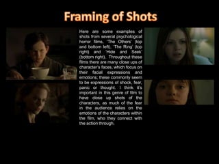 Framing of ShotsHere are some examples of shots from several psychological horror films, ‘The Others’ (top and bottom left), ‘The Ring’ (top right) and ‘Hide and Seek’ (bottom right).  Throughout these films there are many close ups of character’s faces, which focus on their facial expressions and emotions; these commonly seem to be expressions of shock, fear, panic or thought. I think it’s important in this genre of film to have close up shots of the characters, as much of the fear in the audience relies on the emotions of the characters within the film, who they connect with the action through.  