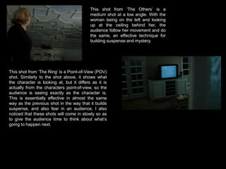 This shot from ‘The Others’ is a medium shot at a low angle. With the woman being on the left and looking up at the ceiling behind her, the audience follow her movement and do the same, an effective technique for building suspense and mystery. This shot from ‘The Ring’ is a Point-of-View (POV) shot. Similarly to the shot above, it shows what the character is looking at, but it differs as it is actually from the characters point-of-view, so the audience is seeing exactly as the character is. This is essentially effective in almost the same way as the previous shot in the way that it builds suspense, and also fear in an audience. I also noticed that these shots will come in slowly so as to give the audience time to think about what’s going to happen next. 