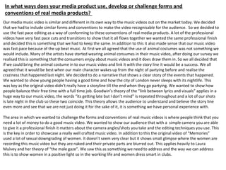 In what ways does your media product use, develop or challenge forms and
conventions of real media products?
Our media music video is similar and different in its own way to the music videos out on the market today. We decided
that we had to include similar forms and conventions to make the video recognisable for the audience. So we decided to
use the fast pace editing as a way of conforming to these conventions of real media products. A lot of the professional
videos have very fast pace cuts and transitions to show that it all flows together we wanted the same professional finish
and decided this is something that we had to keep the same. In addition to this it also made sense that our music video
was fast pace because of the up beat music. At first we all agreed that the use of animal costumes was not something we
would include. Many of the artists have started wearing animal consumes in their music video, after doing our survey we
realised this is something that the consumers enjoy about music videos and it does draw them in. So we all decided that
if we could bring the animal costume in to our music video and link it with the story line it would be a success. We all
agreed that it would be best when our main character wakes up from the night of partying before and realise the
craziness that happened last night. We decided to do a narrative that shows a clear story of the events that happened.
We wanted to show young people having a good time and how the city of London never sleeps with its nightlife. This
was key as the original video didn’t really have a storyline till the end when they go partying. We wanted to show how
people balance their free time with a full time job. Goodwin’s theory of the “link between lyrics and visuals” applies in a
huge way to our music video, the words “its getting late but I don’t mind” is repeated throughout and a lot of our shots
is late night in the club so these two coincide. This theory allows the audience to understand and believe the story line
even more and see that we are not just doing it for the sake of it, it is something we have personal experience with.
The area in which we wanted to challenge the forms and conventions of real music videos is where people think that you
need a lot of money to do a good music video. We wanted to show our audience that with a simple camera you are able
to give it a professional finish it matters about the camera angles/shots you take and the editing techniques you use. This
is the key in order to showcase a really well crafted music video. In addition to this the original video of “Memories”
used a lot of sexual downgrading of women. It doesn’t seem very clear but it shows small glimpse where the women are
recording this music video but they are naked and their private parts are blurred out. This applies heavily to Laura
Mulvey and her theory of “the male gaze”. We saw this as something we need to address and the way we can address
this is to show women in a positive light so in the working life and women dress smart in clubs.
 