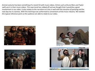 Animal costume has been something of a recent hit with music videos. Artists such as Bruno Mars and Taylor
swift use it in their music videos. This new trend has rubbed off and we thought that it would be a good
involvement in our video. It also relates to the narrative so it ties in well with the storyline of partying and the
next day has it craziness. With this technique we conformed to conventions of the music industry. We needed
this typical reference point as the audience are able to relate to our video.
 