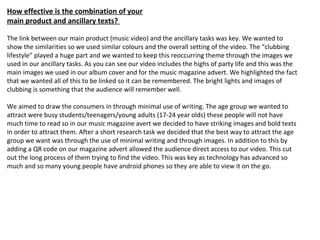 How effective is the combination of your
main product and ancillary texts?
The link between our main product (music video) and the ancillary tasks was key. We wanted to
show the similarities so we used similar colours and the overall setting of the video. The “clubbing
lifestyle” played a huge part and we wanted to keep this reoccurring theme through the images we
used in our ancillary tasks. As you can see our video includes the highs of party life and this was the
main images we used in our album cover and for the music magazine advert. We highlighted the fact
that we wanted all of this to be linked so it can be remembered. The bright lights and images of
clubbing is something that the audience will remember well.
We aimed to draw the consumers in through minimal use of writing. The age group we wanted to
attract were busy students/teenagers/young adults (17-24 year olds) these people will not have
much time to read so in our music magazine avert we decided to have striking images and bold texts
in order to attract them. After a short research task we decided that the best way to attract the age
group we want was through the use of minimal writing and through images. In addition to this by
adding a QR code on our magazine advert allowed the audience direct access to our video. This cut
out the long process of them trying to find the video. This was key as technology has advanced so
much and so many young people have android phones so they are able to view it on the go.
 