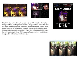 The link between the three pieces is the colour. We aimed to always have a
background and use bright colours on the foreground this allows it to stand
out more and be recognised. The colour plays a vital role as it is the main
theme of linking all three pieces together. In addition to this most of the
images have an element of London’s “night life” included again this link is
key as it relates each piece. This is typical of albums as they want it to be
recognisable so they have similar aspects.
 