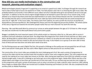 How did you use media technologies in the construction and
research, planning and evaluation stages?
Media technologies played a huge part in supporting us to construct a good music video. It all began through the research we
had no idea of what type of music we wanted to re-make. YouTube played a vital role in us choosing the right music video. We
probably looked at around 40 or more different music videos not only to decided what genre we wanted to do but to also get
inspiration. In addition to this the search engine Google helped as we wanted to search the lyrics of our chosen song. It also
allowed us to research key theory work that we implemented in our work. One of these theories was the “narrative theory”
this includes how the story is constructed within the music video we had to think hard about how we could incorporate our
story line of “night life” in the music video. This theory came from Todorov, he came up with the structure of equilibrium,
disequilibrium and new equilibrium. We challenged this theory and from the beginning we put the problem. The whole outline
of the story is figured out towards the end when people realise that our main character has work the next day.
Planning – We used Microsoft Word to construct our survey on what people between the ages of 17-23 listen to. After we got
this data we transferred it to Microsoft Edexcel and constructed a graph.
Blogger is probably the most important aspect of this whole project as it became a diary for us. We were able to access it
anywhere and each individual could post work. Our blog shows the progression from start6 to finish and how our ideas came
about. By being able to upload videos and pictures it allowed our viewers to see what we were doing. We were also able to
embed presentations that we created to why we had chosen this song. It also helped us as a group as we were able to keep
track of what work we have done and what work needs to be done.
For the filming process we used a Digital Flip Cam, this proved a challenge as the quality was not very good but we still stuck
with it and overall it looks good. We also used a Nikon digital camera to take pictures for our ancillary tasks.
The construction of our music video was probably the most challenging part of all. We used a variety of programmes to
construct the video and the two ancillary tasks that included an album cover and a magazine advert. The main programme we
used for the making of our music video was Imovie on the Mac. After having past experience from GCSE this allowed us to get
started straight away, it was still a challenge as we had to get use to the programme again. Adobe After Effects was key as we
edited videos and images on here then we transferred it to the main tasks. For our ancillary task we took the main images on
to this programme and used a variety of techniques such as colour corrections to make a specific colour stand out. After editing
these images on Adobe After Effects we transferred it to Adobe Photoshop and finished it on there. We also completed the two
ancillary tasks on Adobe Photoshop.
 