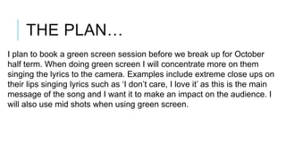 THE PLAN…
I plan to book a green screen session before we break up for October
half term. When doing green screen I will concentrate more on them
singing the lyrics to the camera. Examples include extreme close ups on
their lips singing lyrics such as ‘I don’t care, I love it’ as this is the main
message of the song and I want it to make an impact on the audience. I
will also use mid shots when using green screen.

 