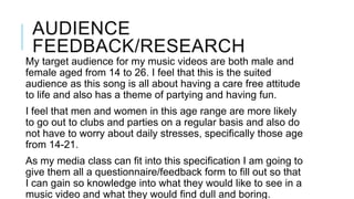 AUDIENCE
FEEDBACK/RESEARCH
My target audience for my music videos are both male and
female aged from 14 to 26. I feel that this is the suited
audience as this song is all about having a care free attitude
to life and also has a theme of partying and having fun.
I feel that men and women in this age range are more likely
to go out to clubs and parties on a regular basis and also do
not have to worry about daily stresses, specifically those age
from 14-21.
As my media class can fit into this specification I am going to
give them all a questionnaire/feedback form to fill out so that
I can gain so knowledge into what they would like to see in a
music video and what they would find dull and boring.

 