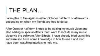 THE PLAN…
I also plan to film again in either October half term or afterwards
depending on when my friends are free to do so.
After October half term I hope to be editing my music video and
also adding in special effects that I want to include in my music
video via the software After Effects. I have already tried using this
software so I have some knowledge in how to use it and also
have been watching tutorials to help me.

 