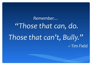 Remember… “ Those that can, do. Those that can’t, Bully. ” ~ Tim Field 