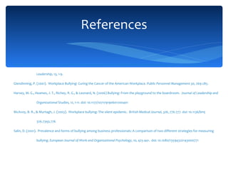 Brunner, P.W., & Costello, M.L. (2003) When the wrong woman wins: Building bullies and perpetuating patriarch.  Advancing Women in Leadership, 13 , 1-9. Glendinning, P. (2001).  Workplace Bullying: Curing the Cancer of the American Workplace.  Public Personnel Management 30,  269-285. Harvey, M. G., Heames, J. T., Richey, R. G., & Leonard, N. (2006) Bullying: From the playground to the boardroom.  Journal of Leadership and Organizational Studies, 12 , 1-11. doi: 10.1177/107179190601200401 McAvoy, B. R., & Murtagh, J. (2003).  Workplace bullying: The silent epidemic.  British Medical   Journal, 326 , 776-777. doi: 10.1136/bmj 326.7393.776 Salin, D. (2001).  Prevalence and forms of bullying among business professionals: A comparison of two different strategies for measuring bullying.  European Journal of Work and   Organizational Psychology, 10,  425-441.  doi: 10.1080/13594320143000771   References 