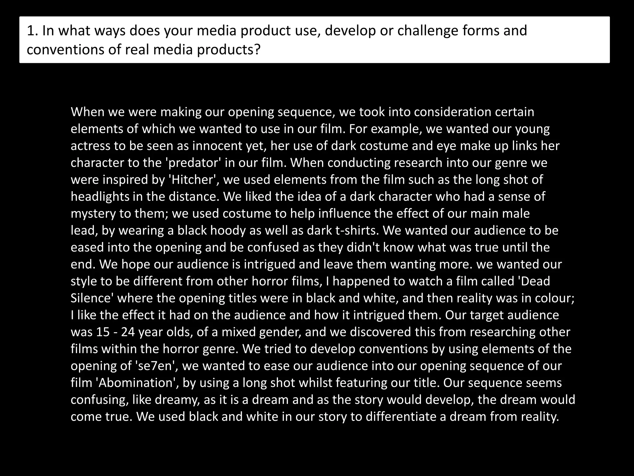 Introducing our characters…When introducing our characters we wanted to refrain from showing the kidnappers face, for example, 10 seconds in, we added a blur effect to conceal his identity.  When we first see the victim she pronounced distressed through her facial expressions which again reinforces the genre.  The close ups shown later in the opening represent the victims fear, for example the extreme close up of her eyes which connects with the audience as being the opening to her soul.