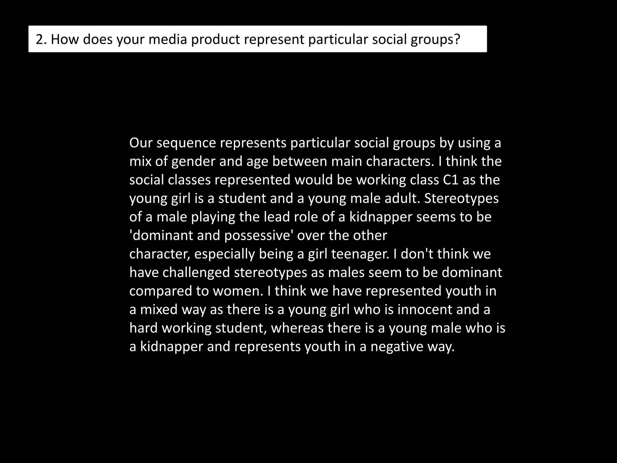 1. In what ways does your media product use, develop or challenge forms and conventions of real media products? When we were making our opening sequence, we took into consideration certain elements of which we wanted to use in our film. For example, we wanted our young actress to be seen as innocent yet, her use of dark costume and eye make up links her character to the 'predator' in our film. When conducting research into our genre we were inspired by 'Hitcher', we used elements from the film such as the long shot of headlights in the distance. We liked the idea of a dark character who had a sense of mystery to them; we used costume to help influence the effect of our main male lead, by wearing a black hoody as well as dark t-shirts. We wanted our audience to be eased into the opening and be confused as they didn't know what was true until the end. We hope our audience is intrigued and leave them wanting more. we wanted our style to be different from other horror films, I happened to watch a film called 'Dead Silence' where the opening titles were in black and white, and then reality was in colour; I like the effect it had on the audience and how it intrigued them. Our target audience was 15 - 24 year olds, of a mixed gender, and we discovered this from researching other films within the horror genre. We tried to develop conventions by using elements of the opening of 'se7en', we wanted to ease our audience into our opening sequence of our film 'Abomination', by using a long shot whilst featuring our title. Our sequence seems confusing, like dreamy, as it is a dream and as the story would develop, the dream would come true. We used black and white in our story to differentiate a dream from reality.
