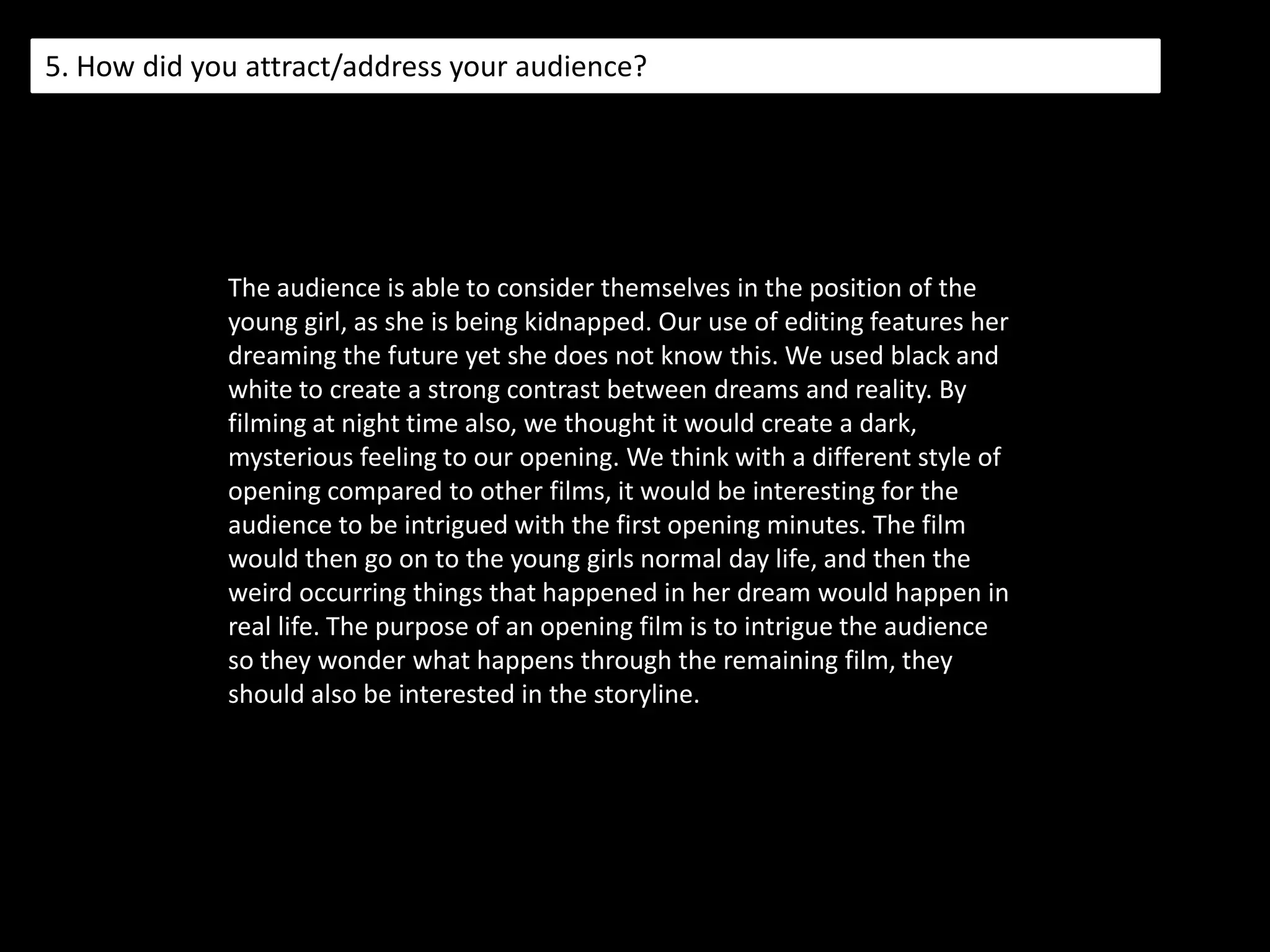 4. Who would be the audience for your media product?When looking at who our target audience would be, we looked at the opening what we used elements from. We looked at the Pearl and Dean website and we saw that the audience was male dominated with 65% and between the ages of 15 - 24 being most popular with a percentage of 48. Yet the audience still had a high percentage with a collaborated percentage of 52. So therefore for our film 'Abomination' we think that a certificate of 15 is suitable as we based our idea on Hitcher. a 15 certificate is given to a film with strong language, strong violence and inappropriate content such as kidnapping. The social class that seemed to be most popular was class DE, with a percentage of 34, although there is an evenly spread percentage over the remaining classes. We'd like to think that our film is able to appeal to a variety of social classes.