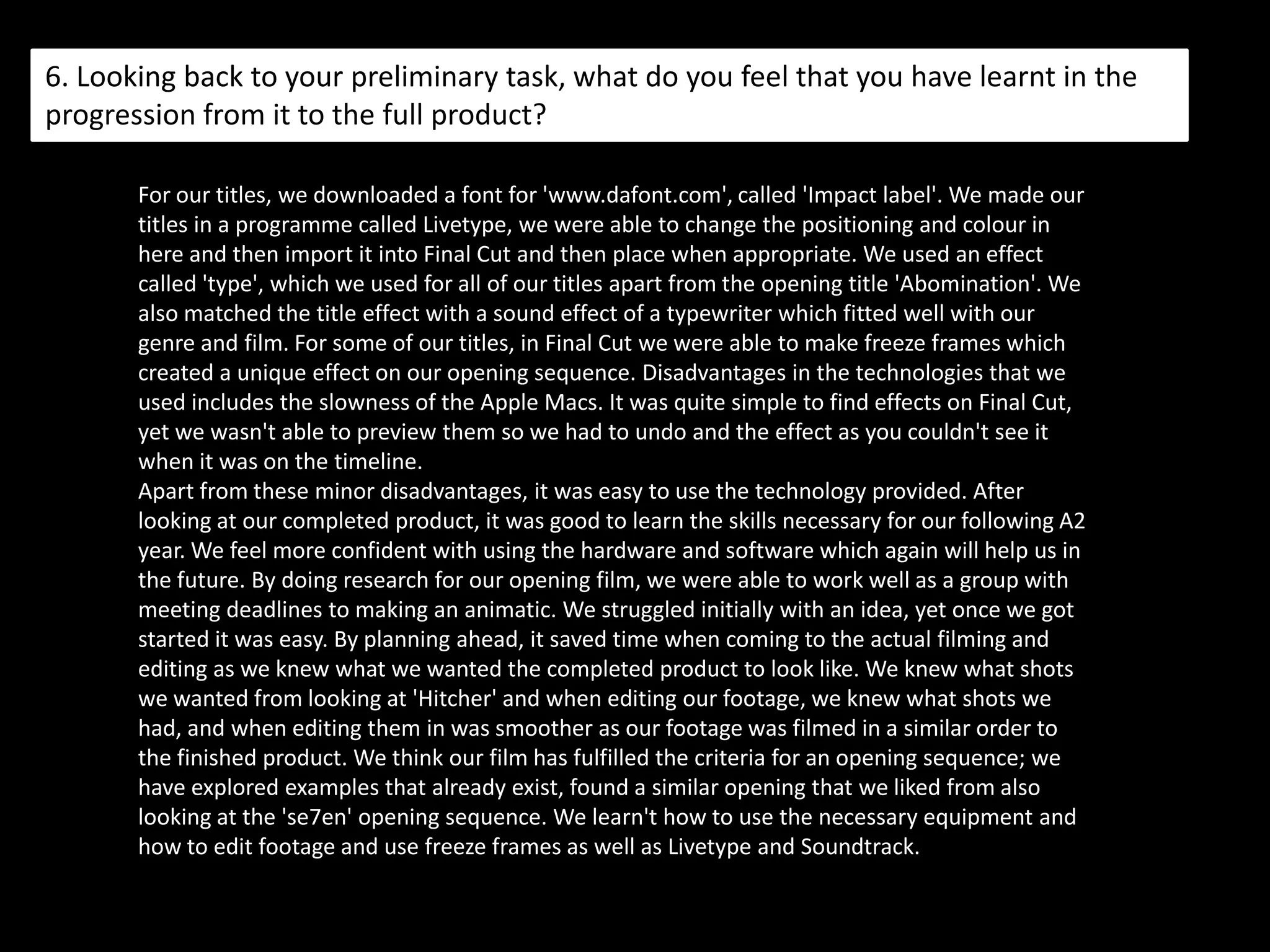 5. How did you attract/address your audience?The audience is able to consider themselves in the position of the young girl, as she is being kidnapped. Our use of editing features her dreaming the future yet she does not know this. We used black and white to create a strong contrast between dreams and reality. By filming at night time also, we thought it would create a dark, mysterious feeling to our opening. We think with a different style of opening compared to other films, it would be interesting for the audience to be intrigued with the first opening minutes. The film would then go on to the young girls normal day life, and then the weird occurring things that happened in her dream would happen in real life. The purpose of an opening film is to intrigue the audience so they wonder what happens through the remaining film, they should also be interested in the storyline.