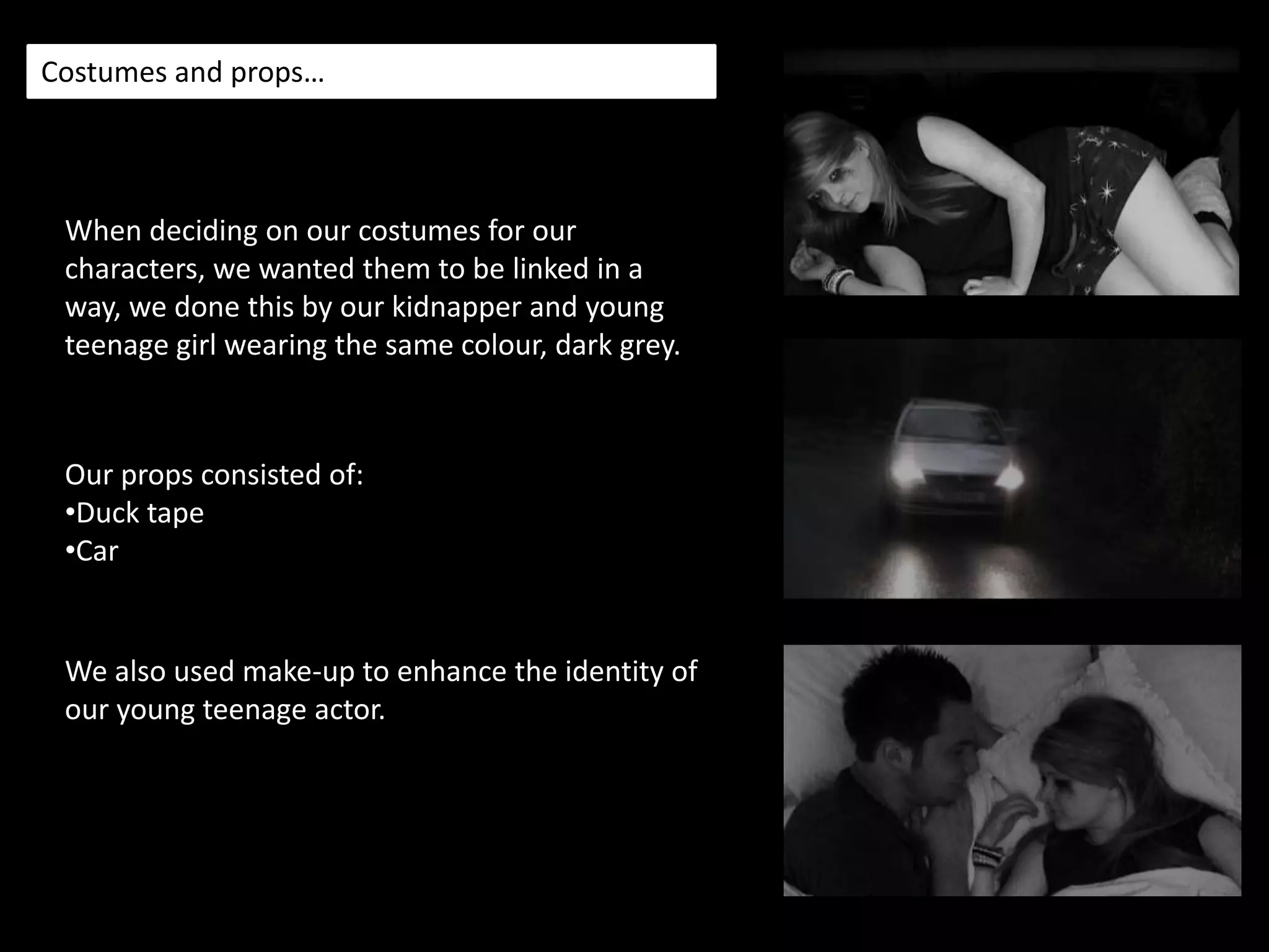 Costumes and props…When deciding on our costumes for our characters, we wanted them to be linked in a way, we done this by our kidnapper and young teenage girl wearing the same colour, dark grey.Our props consisted of:Duck tape