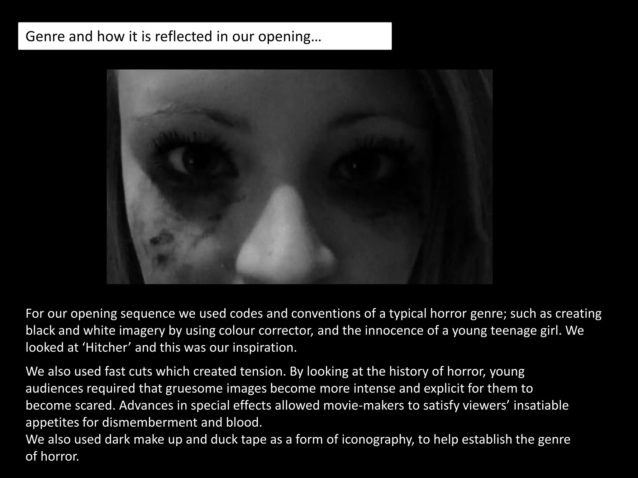 Synopsis…For the opening sequence we created the feel of a horror genre whereby there is a teenage girl encased in the eyes of a stalker. The opening sequence begins in a deserted area with a car in the distance. The occurring disturbing events that happening in the opening sequence which is a dream starts to happen in real life. The young girl has a normal day which turns into her worst nightmare. Our opening sequence eases the audience into the specific narrative, by using a variety of continuity edited shots. 