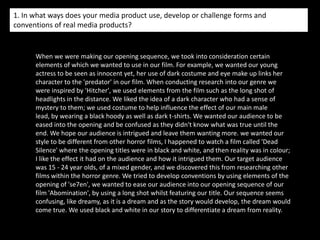 Introducing our characters…When introducing our characters we wanted to refrain from showing the kidnappers face, for example, 10 seconds in, we added a blur effect to conceal his identity.  When we first see the victim she pronounced distressed through her facial expressions which again reinforces the genre.  The close ups shown later in the opening represent the victims fear, for example the extreme close up of her eyes which connects with the audience as being the opening to her soul.