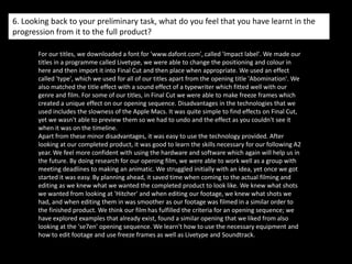 5. How did you attract/address your audience?The audience is able to consider themselves in the position of the young girl, as she is being kidnapped. Our use of editing features her dreaming the future yet she does not know this. We used black and white to create a strong contrast between dreams and reality. By filming at night time also, we thought it would create a dark, mysterious feeling to our opening. We think with a different style of opening compared to other films, it would be interesting for the audience to be intrigued with the first opening minutes. The film would then go on to the young girls normal day life, and then the weird occurring things that happened in her dream would happen in real life. The purpose of an opening film is to intrigue the audience so they wonder what happens through the remaining film, they should also be interested in the storyline.